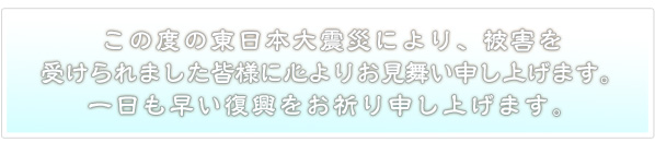 この度の東日本大震災により、被害を受けられました皆様に心よりお見舞い申し上げます。一日も早い復興をお祈り申し上げます